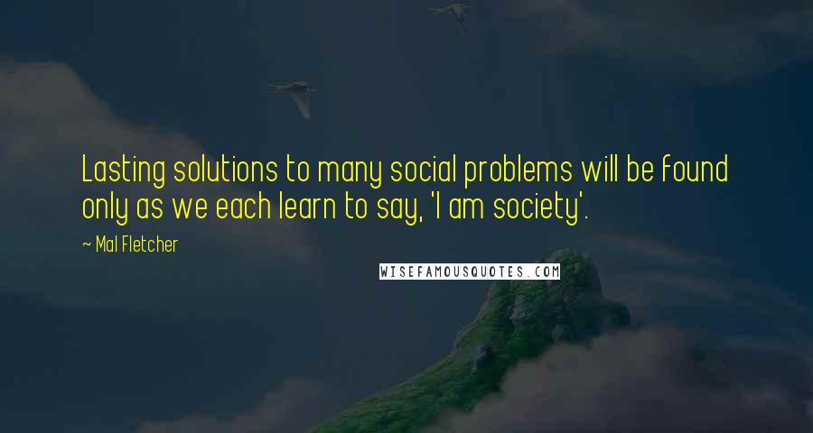 Mal Fletcher Quotes: Lasting solutions to many social problems will be found only as we each learn to say, 'I am society'.