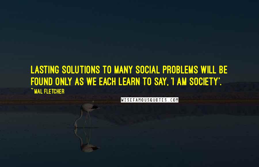 Mal Fletcher Quotes: Lasting solutions to many social problems will be found only as we each learn to say, 'I am society'.