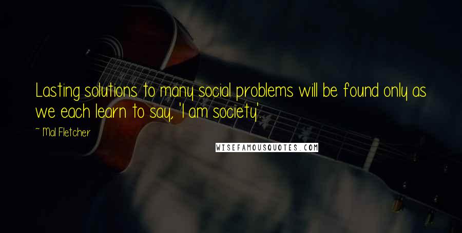 Mal Fletcher Quotes: Lasting solutions to many social problems will be found only as we each learn to say, 'I am society'.