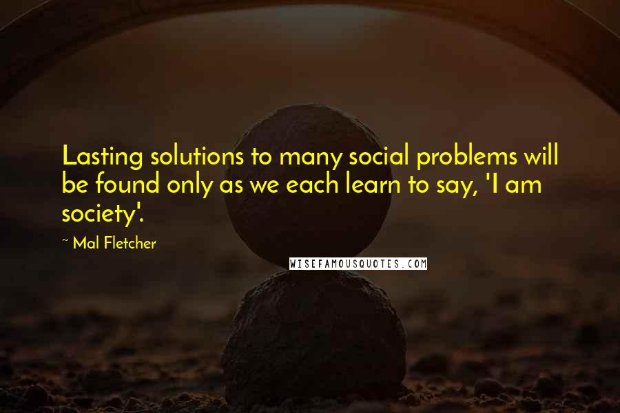 Mal Fletcher Quotes: Lasting solutions to many social problems will be found only as we each learn to say, 'I am society'.