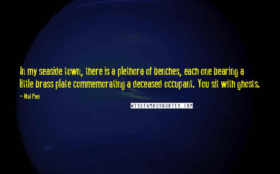 Mal Peet Quotes: In my seaside town, there is a plethora of benches, each one bearing a little brass plate commemorating a deceased occupant. You sit with ghosts.