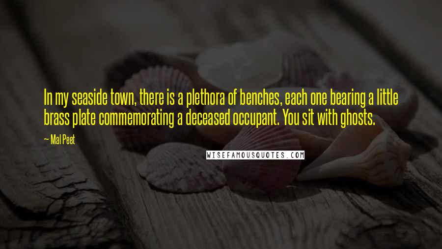 Mal Peet Quotes: In my seaside town, there is a plethora of benches, each one bearing a little brass plate commemorating a deceased occupant. You sit with ghosts.