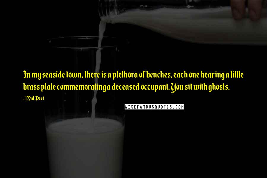 Mal Peet Quotes: In my seaside town, there is a plethora of benches, each one bearing a little brass plate commemorating a deceased occupant. You sit with ghosts.