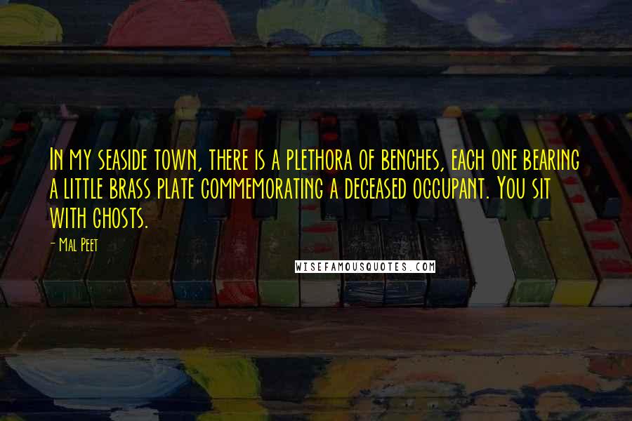 Mal Peet Quotes: In my seaside town, there is a plethora of benches, each one bearing a little brass plate commemorating a deceased occupant. You sit with ghosts.