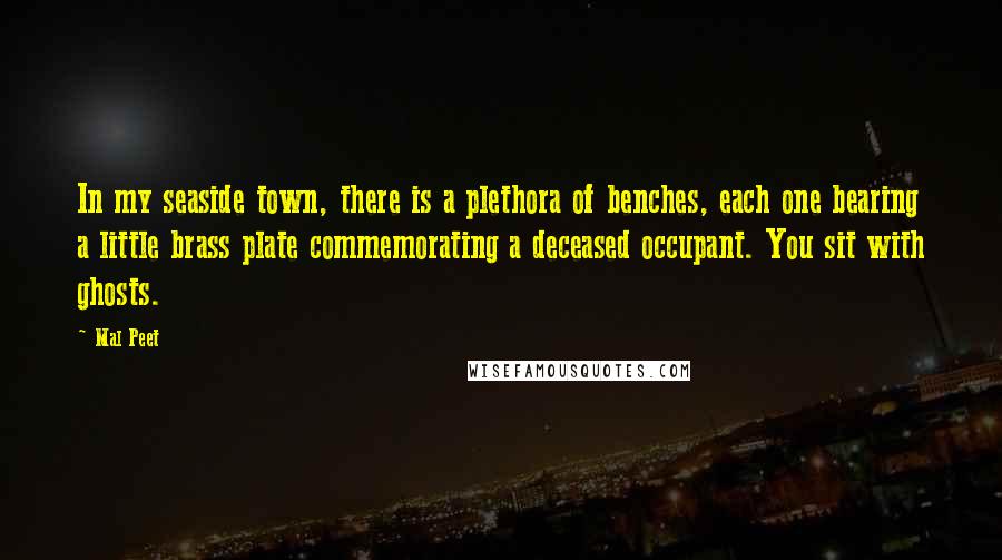 Mal Peet Quotes: In my seaside town, there is a plethora of benches, each one bearing a little brass plate commemorating a deceased occupant. You sit with ghosts.