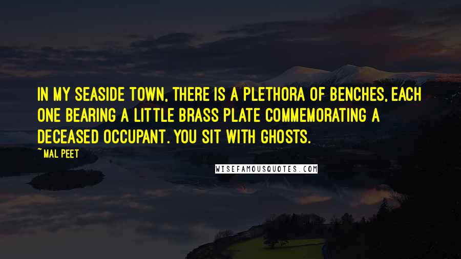 Mal Peet Quotes: In my seaside town, there is a plethora of benches, each one bearing a little brass plate commemorating a deceased occupant. You sit with ghosts.