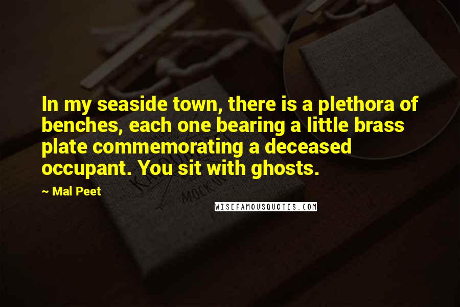 Mal Peet Quotes: In my seaside town, there is a plethora of benches, each one bearing a little brass plate commemorating a deceased occupant. You sit with ghosts.