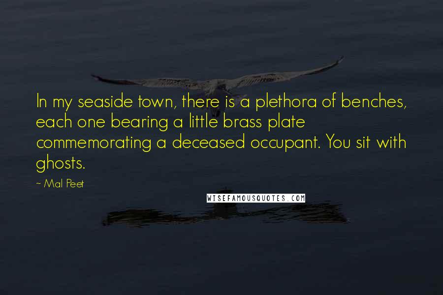 Mal Peet Quotes: In my seaside town, there is a plethora of benches, each one bearing a little brass plate commemorating a deceased occupant. You sit with ghosts.