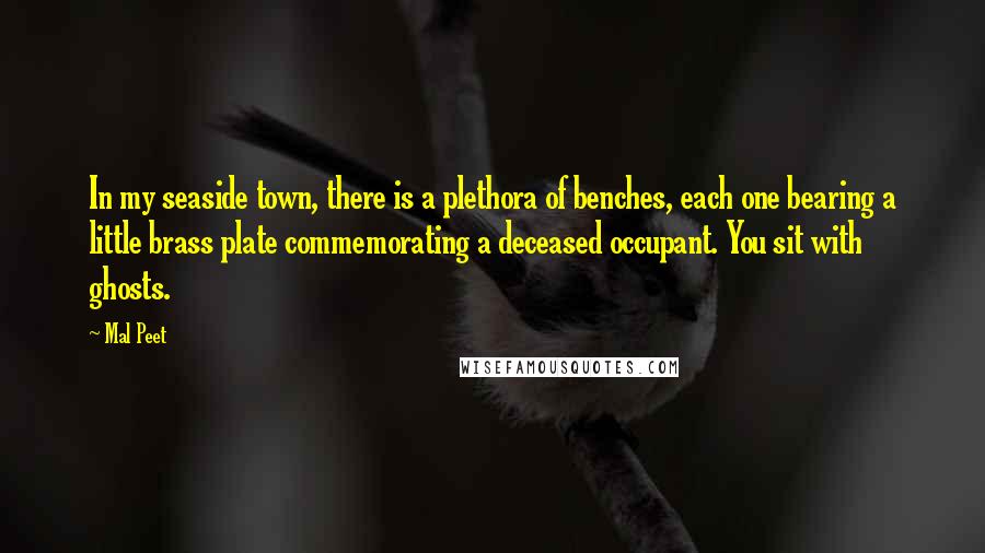 Mal Peet Quotes: In my seaside town, there is a plethora of benches, each one bearing a little brass plate commemorating a deceased occupant. You sit with ghosts.