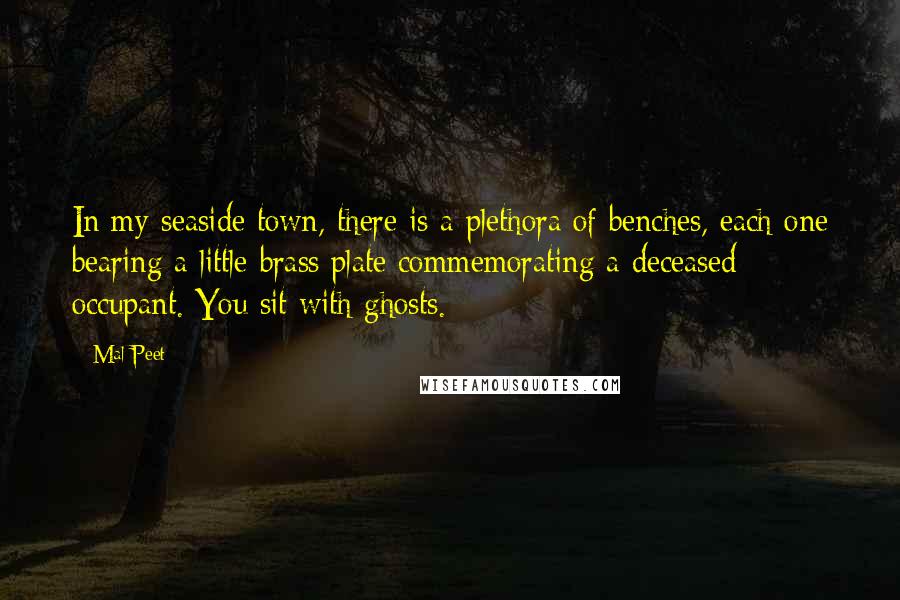 Mal Peet Quotes: In my seaside town, there is a plethora of benches, each one bearing a little brass plate commemorating a deceased occupant. You sit with ghosts.