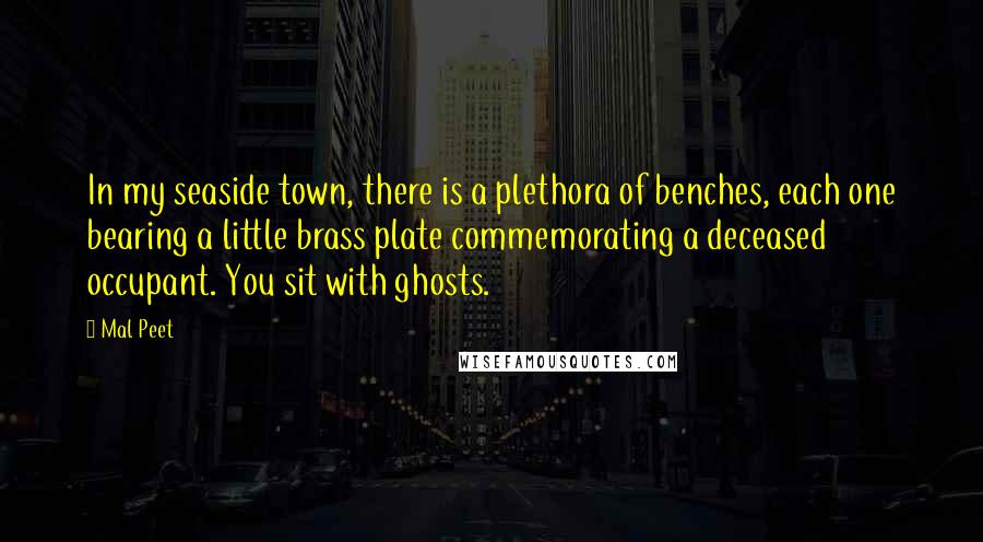 Mal Peet Quotes: In my seaside town, there is a plethora of benches, each one bearing a little brass plate commemorating a deceased occupant. You sit with ghosts.