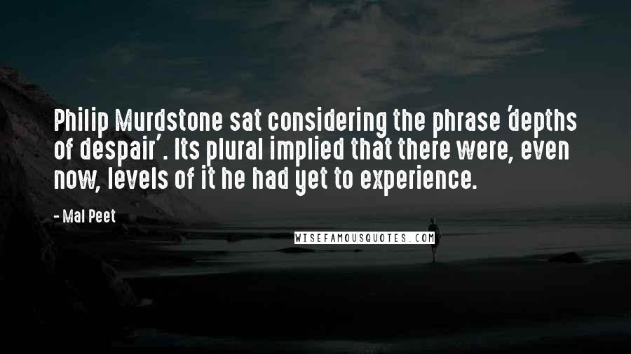 Mal Peet Quotes: Philip Murdstone sat considering the phrase 'depths of despair'. Its plural implied that there were, even now, levels of it he had yet to experience.