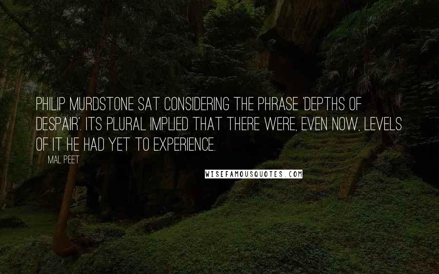 Mal Peet Quotes: Philip Murdstone sat considering the phrase 'depths of despair'. Its plural implied that there were, even now, levels of it he had yet to experience.