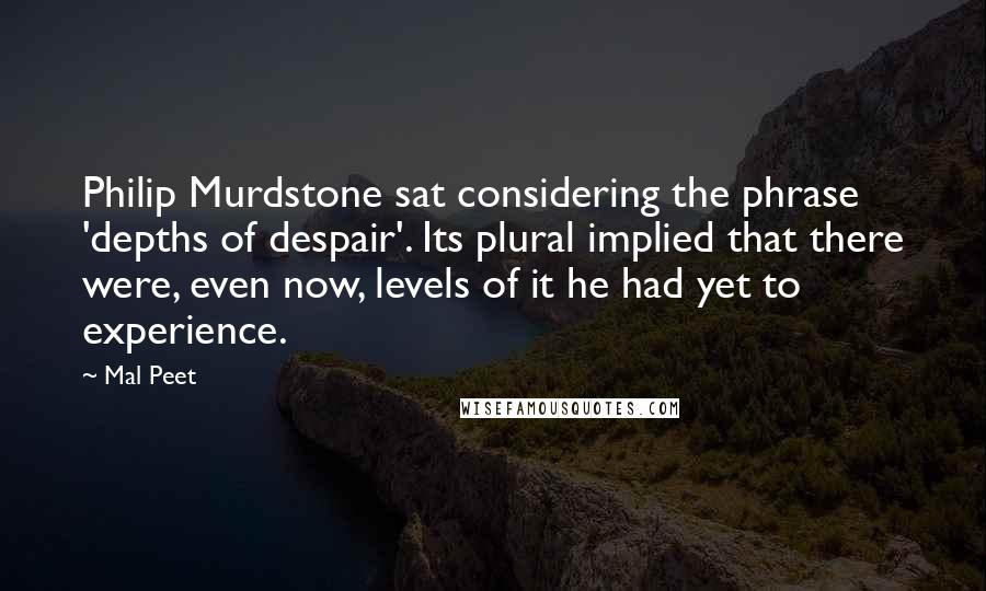 Mal Peet Quotes: Philip Murdstone sat considering the phrase 'depths of despair'. Its plural implied that there were, even now, levels of it he had yet to experience.