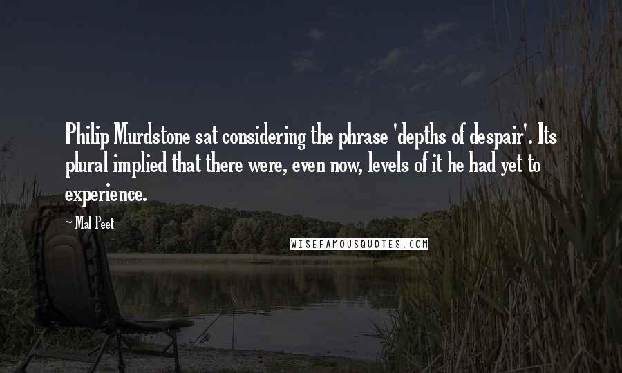 Mal Peet Quotes: Philip Murdstone sat considering the phrase 'depths of despair'. Its plural implied that there were, even now, levels of it he had yet to experience.