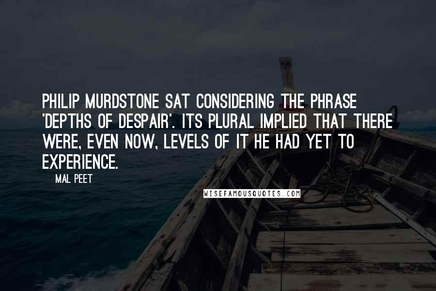 Mal Peet Quotes: Philip Murdstone sat considering the phrase 'depths of despair'. Its plural implied that there were, even now, levels of it he had yet to experience.