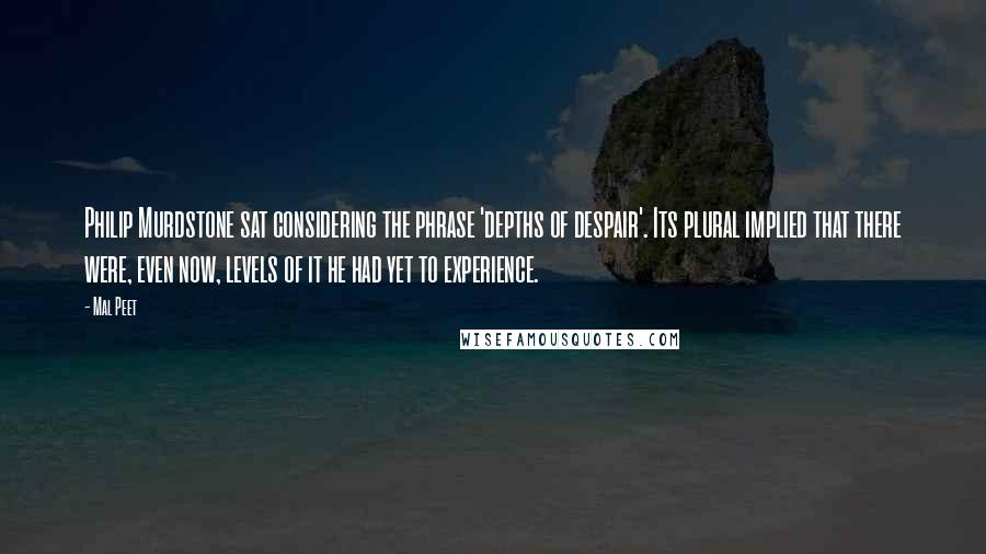 Mal Peet Quotes: Philip Murdstone sat considering the phrase 'depths of despair'. Its plural implied that there were, even now, levels of it he had yet to experience.