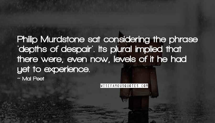 Mal Peet Quotes: Philip Murdstone sat considering the phrase 'depths of despair'. Its plural implied that there were, even now, levels of it he had yet to experience.