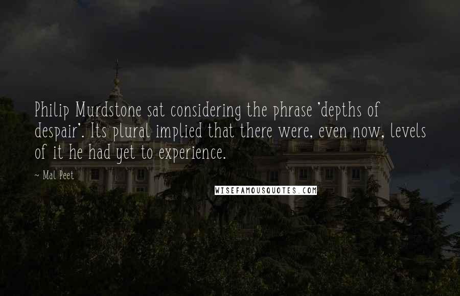 Mal Peet Quotes: Philip Murdstone sat considering the phrase 'depths of despair'. Its plural implied that there were, even now, levels of it he had yet to experience.