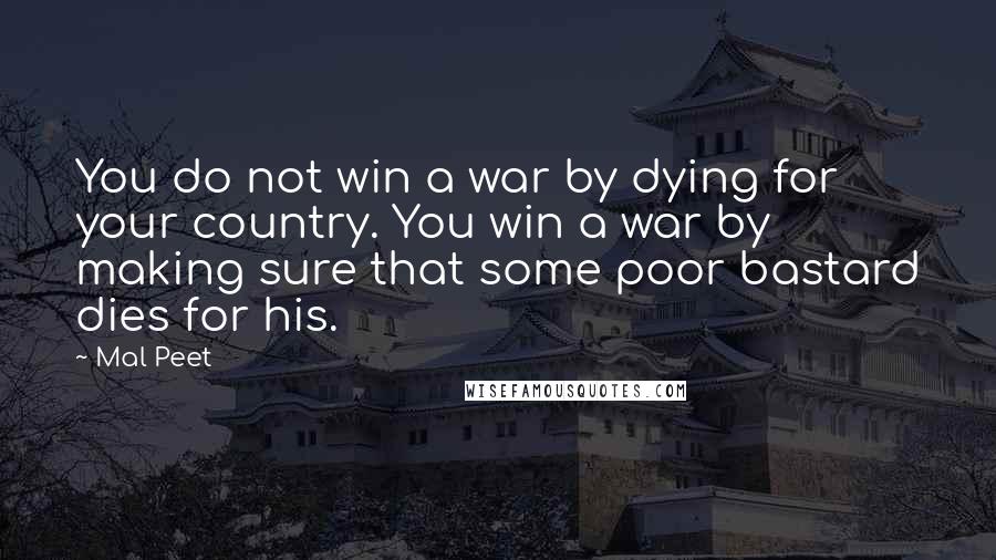 Mal Peet Quotes: You do not win a war by dying for your country. You win a war by making sure that some poor bastard dies for his.