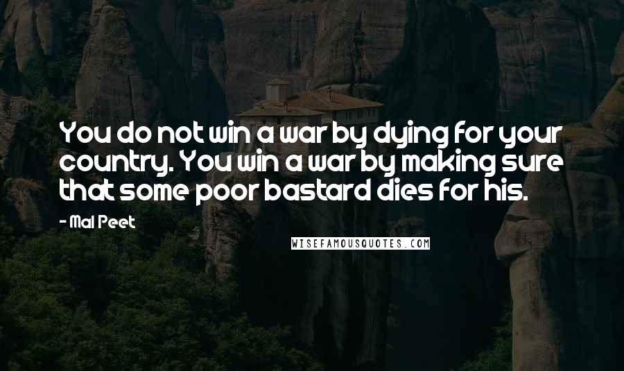 Mal Peet Quotes: You do not win a war by dying for your country. You win a war by making sure that some poor bastard dies for his.