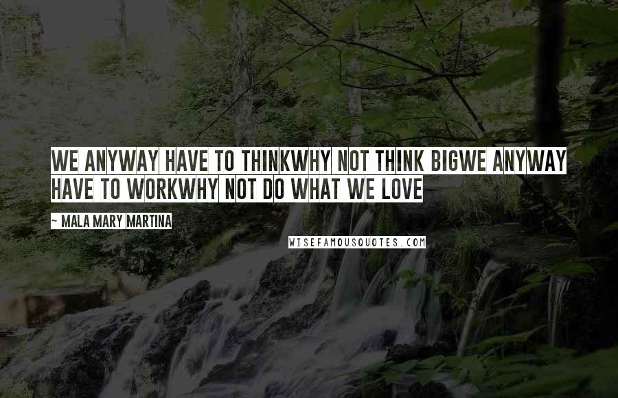 Mala Mary Martina Quotes: We anyway have to THINKWhy not think BIGWe anyway have to WORKWhy not do what we LOVE