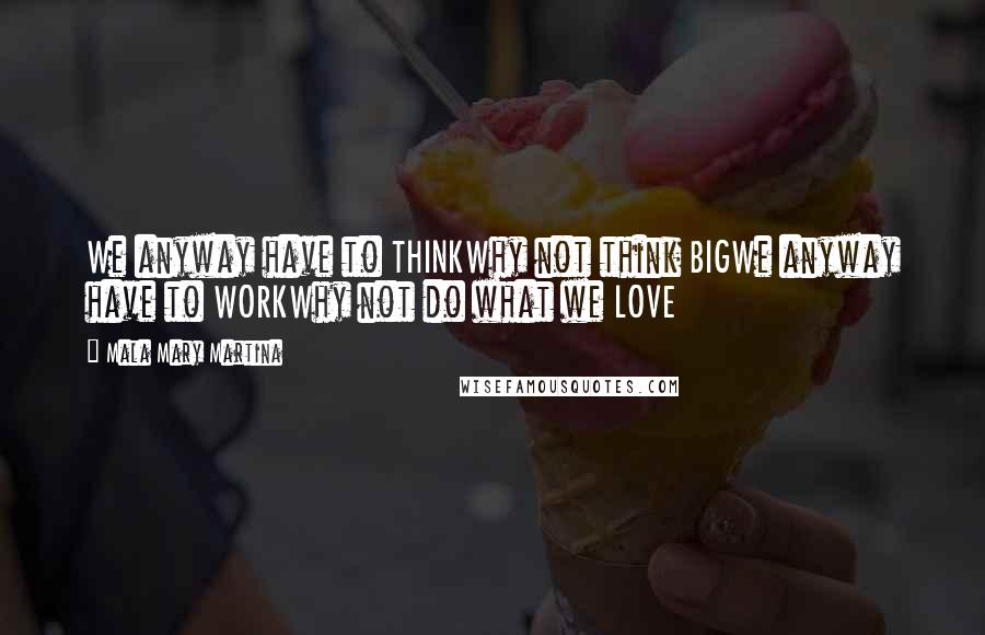 Mala Mary Martina Quotes: We anyway have to THINKWhy not think BIGWe anyway have to WORKWhy not do what we LOVE