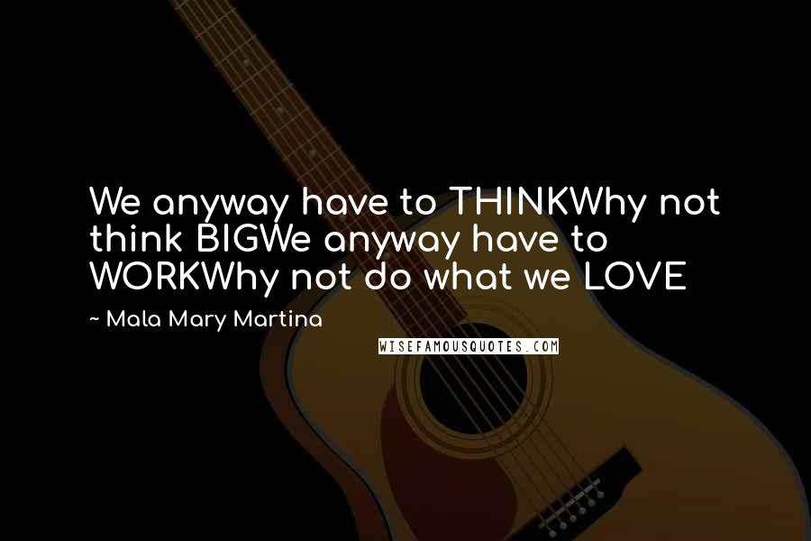 Mala Mary Martina Quotes: We anyway have to THINKWhy not think BIGWe anyway have to WORKWhy not do what we LOVE