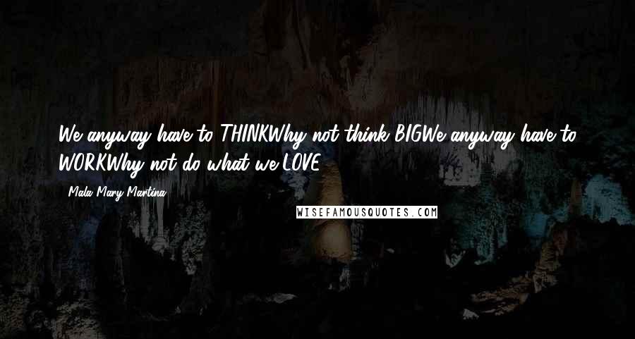 Mala Mary Martina Quotes: We anyway have to THINKWhy not think BIGWe anyway have to WORKWhy not do what we LOVE