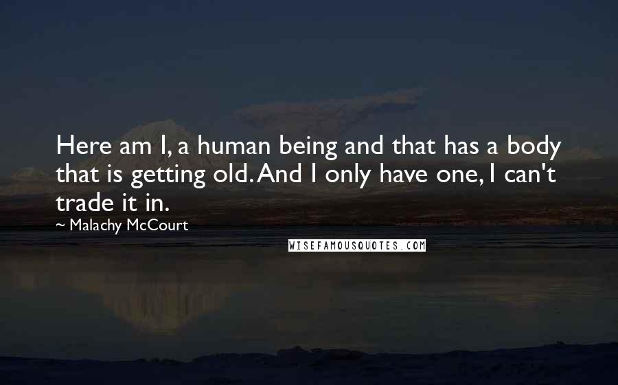 Malachy McCourt Quotes: Here am I, a human being and that has a body that is getting old. And I only have one, I can't trade it in.