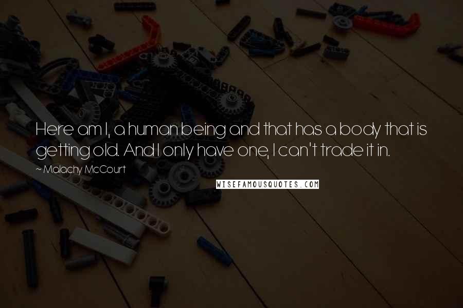 Malachy McCourt Quotes: Here am I, a human being and that has a body that is getting old. And I only have one, I can't trade it in.