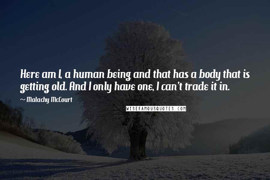 Malachy McCourt Quotes: Here am I, a human being and that has a body that is getting old. And I only have one, I can't trade it in.