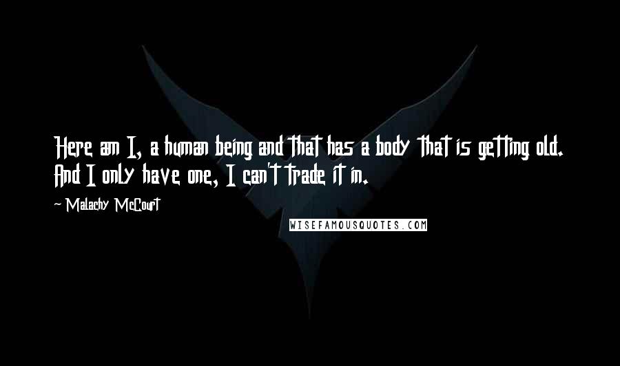 Malachy McCourt Quotes: Here am I, a human being and that has a body that is getting old. And I only have one, I can't trade it in.