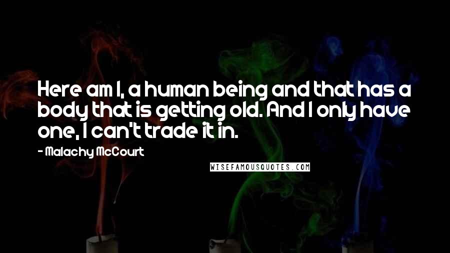 Malachy McCourt Quotes: Here am I, a human being and that has a body that is getting old. And I only have one, I can't trade it in.