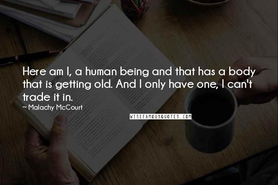 Malachy McCourt Quotes: Here am I, a human being and that has a body that is getting old. And I only have one, I can't trade it in.