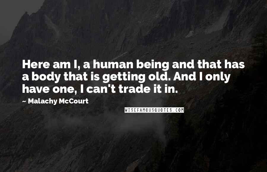 Malachy McCourt Quotes: Here am I, a human being and that has a body that is getting old. And I only have one, I can't trade it in.