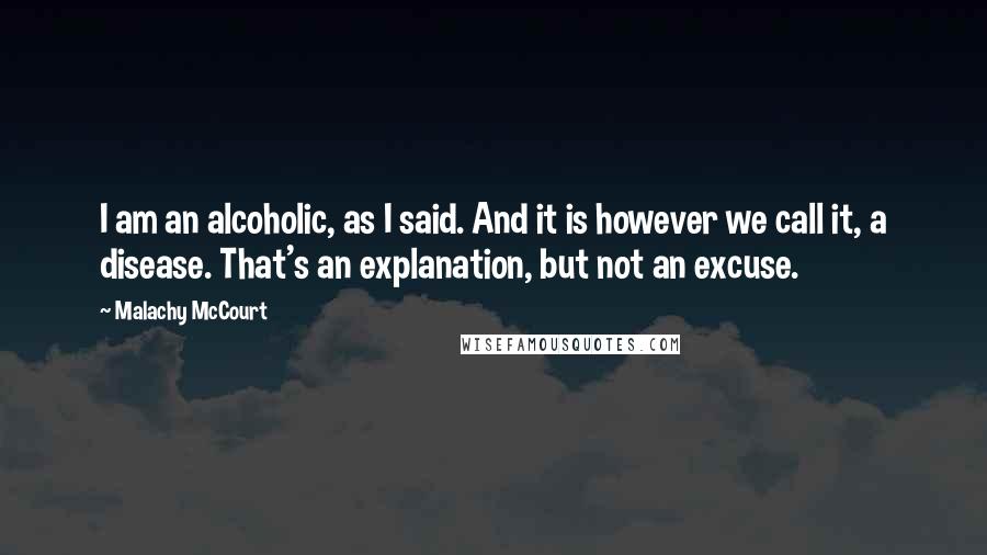 Malachy McCourt Quotes: I am an alcoholic, as I said. And it is however we call it, a disease. That's an explanation, but not an excuse.