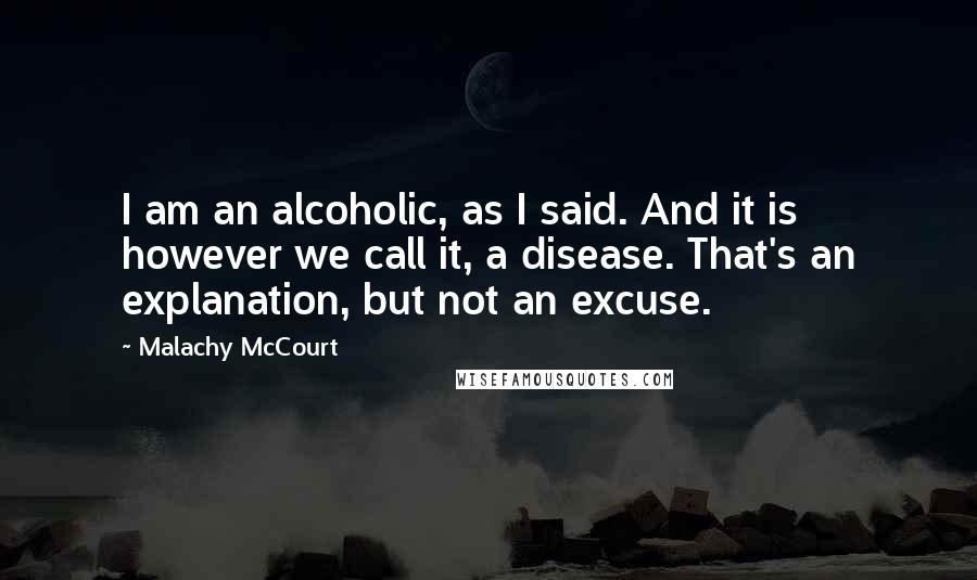 Malachy McCourt Quotes: I am an alcoholic, as I said. And it is however we call it, a disease. That's an explanation, but not an excuse.