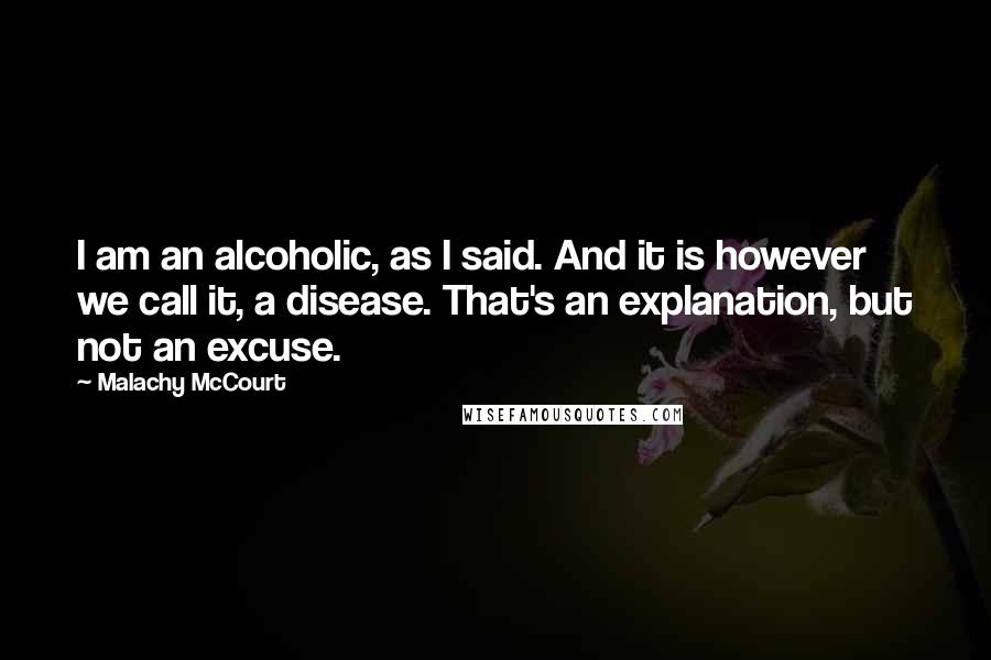 Malachy McCourt Quotes: I am an alcoholic, as I said. And it is however we call it, a disease. That's an explanation, but not an excuse.