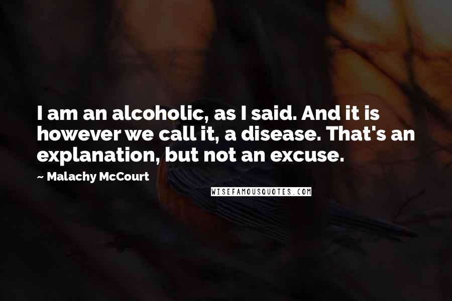 Malachy McCourt Quotes: I am an alcoholic, as I said. And it is however we call it, a disease. That's an explanation, but not an excuse.