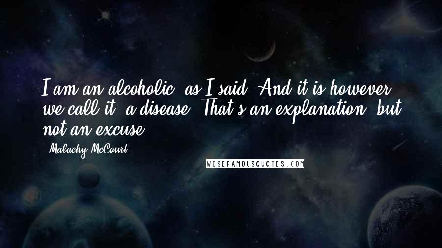 Malachy McCourt Quotes: I am an alcoholic, as I said. And it is however we call it, a disease. That's an explanation, but not an excuse.