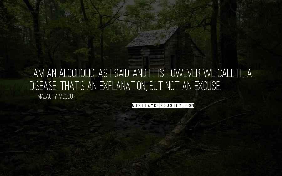 Malachy McCourt Quotes: I am an alcoholic, as I said. And it is however we call it, a disease. That's an explanation, but not an excuse.
