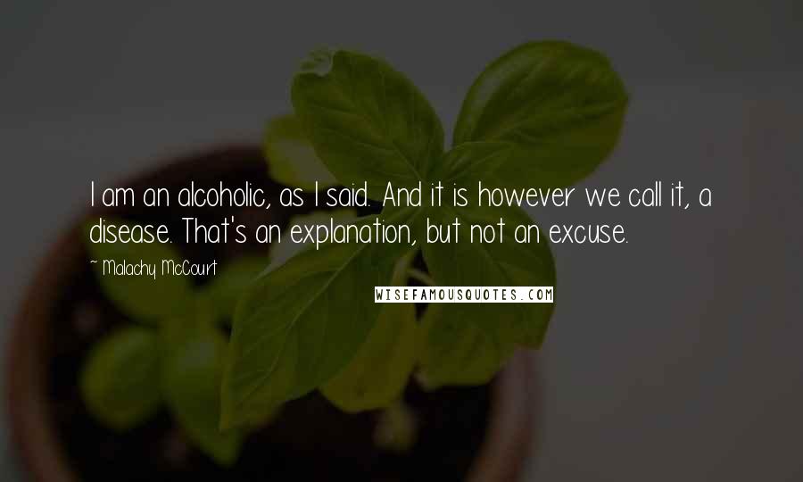 Malachy McCourt Quotes: I am an alcoholic, as I said. And it is however we call it, a disease. That's an explanation, but not an excuse.