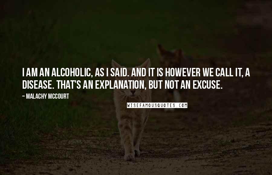 Malachy McCourt Quotes: I am an alcoholic, as I said. And it is however we call it, a disease. That's an explanation, but not an excuse.