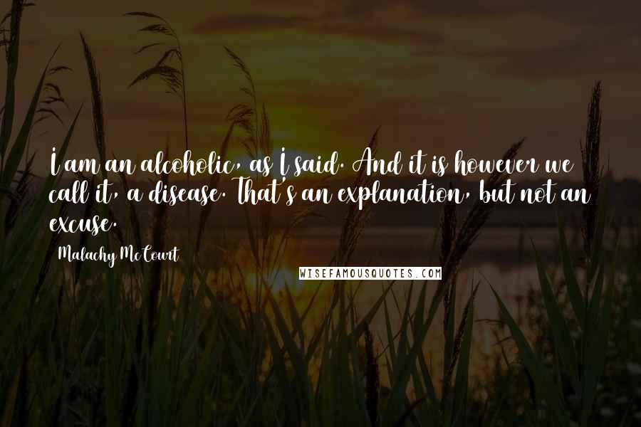Malachy McCourt Quotes: I am an alcoholic, as I said. And it is however we call it, a disease. That's an explanation, but not an excuse.