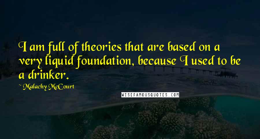 Malachy McCourt Quotes: I am full of theories that are based on a very liquid foundation, because I used to be a drinker.