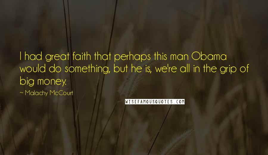 Malachy McCourt Quotes: I had great faith that perhaps this man Obama would do something, but he is, we're all in the grip of big money.