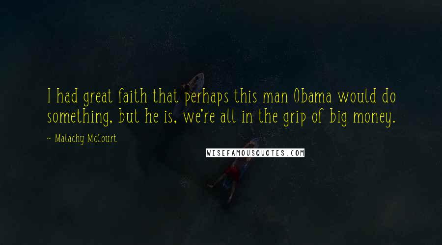 Malachy McCourt Quotes: I had great faith that perhaps this man Obama would do something, but he is, we're all in the grip of big money.