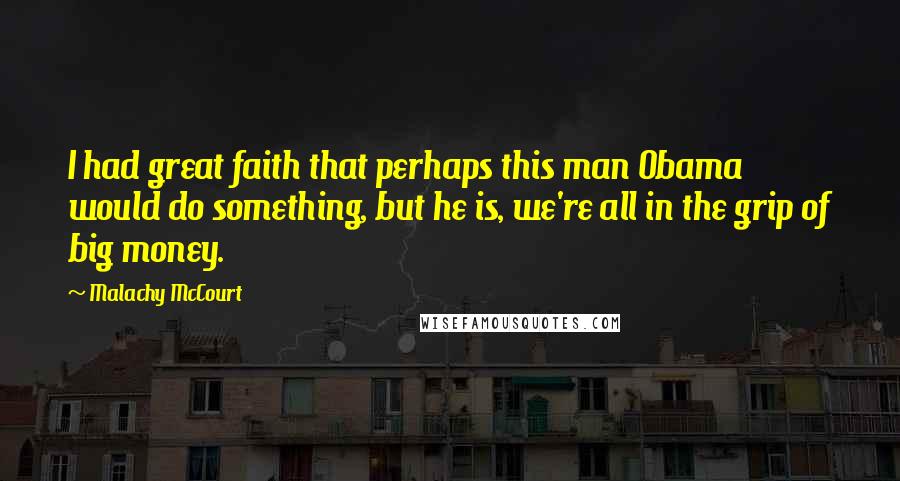 Malachy McCourt Quotes: I had great faith that perhaps this man Obama would do something, but he is, we're all in the grip of big money.