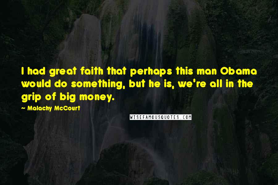 Malachy McCourt Quotes: I had great faith that perhaps this man Obama would do something, but he is, we're all in the grip of big money.